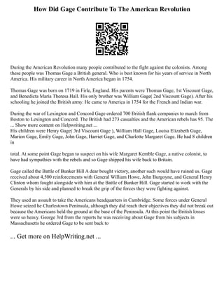 How Did Gage Contribute To The American Revolution
During the American Revolution many people contributed to the fight against the colonists. Among
these people was Thomas Gage a British general. Who is best known for his years of service in North
America. His military career in North America began in 1754.
Thomas Gage was born on 1719 in Firle, England. His parents were Thomas Gage, 1st Viscount Gage,
and Benedicta Maria Theresa Hall. His only brother was William Gage( 2nd Viscount Gage). After his
schooling he joined the British army. He came to America in 1754 for the French and Indian war.
During the war of Lexington and Concord Gage ordered 700 British flank companies to march from
Boston to Lexington and Concord. The British had 273 casualties and the American rebels has 95. The
... Show more content on Helpwriting.net ...
His children were Henry Gage( 3rd Viscount Gage ), William Hall Gage, Louisa Elizabeth Gage,
Marion Gage, Emily Gage, John Gage, Harriet Gage, and Charlotte Margaret Gage. He had 8 children
in
total. At some point Gage began to suspect on his wife Margaret Kemble Gage, a native colonist, to
have had sympathies with the rebels and so Gage shipped his wife back to Britain.
Gage called the Battle of Bunker Hill A dear bought victory, another such would have ruined us. Gage
received about 4,500 reinforcements with General William Howe, John Burgoyne, and General Henry
Clinton whom fought alongside with him at the Battle of Bunker Hill. Gage started to work with the
Generals by his side and planned to break the grip of the forces they were fighting against.
They used an assault to take the Americans headquarters in Cambridge. Some forces under General
Howe seized he Charlestown Peninsula, although they did reach their objectives they did not break out
because the Americans held the ground at the base of the Peninsula. At this point the British losses
were so heavy. George 3rd from the reports he was receiving about Gage from his subjects in
Massachusetts he ordered Gage to be sent back to
... Get more on HelpWriting.net ...
 