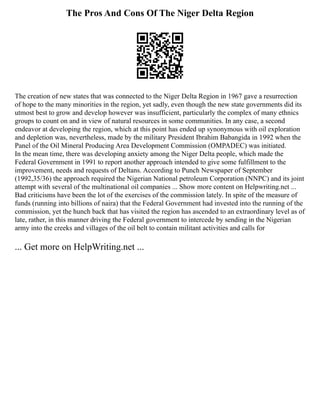 The Pros And Cons Of The Niger Delta Region
The creation of new states that was connected to the Niger Delta Region in 1967 gave a resurrection
of hope to the many minorities in the region, yet sadly, even though the new state governments did its
utmost best to grow and develop however was insufficient, particularly the complex of many ethnics
groups to count on and in view of natural resources in some communities. In any case, a second
endeavor at developing the region, which at this point has ended up synonymous with oil exploration
and depletion was, nevertheless, made by the military President Ibrahim Babangida in 1992 when the
Panel of the Oil Mineral Producing Area Development Commission (OMPADEC) was initiated.
In the mean time, there was developing anxiety among the Niger Delta people, which made the
Federal Government in 1991 to report another approach intended to give some fulfillment to the
improvement, needs and requests of Deltans. According to Punch Newspaper of September
(1992,35/36) the approach required the Nigerian National petroleum Corporation (NNPC) and its joint
attempt with several of the multinational oil companies ... Show more content on Helpwriting.net ...
Bad criticisms have been the lot of the exercises of the commission lately. In spite of the measure of
funds (running into billions of naira) that the Federal Government had invested into the running of the
commission, yet the hunch back that has visited the region has ascended to an extraordinary level as of
late, rather, in this manner driving the Federal government to intercede by sending in the Nigerian
army into the creeks and villages of the oil belt to contain militant activities and calls for
... Get more on HelpWriting.net ...
 