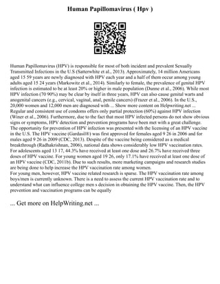 Human Papillomavirus ( Hpv )
Human Papillomavirus (HPV) is responsible for most of both incident and prevalent Sexually
Transmitted Infections in the U.S (Satterwhite et al., 2013). Approximately, 14 million Americans
aged 15 59 years are newly diagnosed with HPV each year and a half of them occur among young
adults aged 15 24 years (Markowitz et al., 2014). Similarly to female, the prevalence of genital HPV
infection is estimated to be at least 20% or higher in male population (Dunne et al., 2006). While most
HPV infection (70 90%) may be clear by itself in three years, HPV can also cause genital warts and
anogenital cancers (e.g., cervical, vaginal, anal, penile cancers) (Frazer et al., 2006). In the U.S.,
20,000 women and 12,000 men are diagnosed with ... Show more content on Helpwriting.net ...
Regular and consistent use of condoms offers only partial protection (60%) against HPV infection
(Winer et al., 2006). Furthermore, due to the fact that most HPV infected persons do not show obvious
signs or symptoms, HPV detection and prevention programs have been met with a great challenge.
The opportunity for prevention of HPV infection was presented with the licensing of an HPV vaccine
in the U.S. The HPV vaccine (Gardasil®) was first approved for females aged 9 26 in 2006 and for
males aged 9 26 in 2009 (CDC, 2013). Despite of the vaccine being considered as a medical
breakthrough (Radhakrishnan, 2006), national data shows considerably low HPV vaccination rates.
For adolescents aged 13 17, 44.3% have received at least one dose and 26.7% have received three
doses of HPV vaccine. For young women aged 19 26, only 17.1% have received at least one dose of
an HPV vaccine (CDC, 2011b). Due to such results, more marketing campaigns and research studies
are being done to help increase the HPV vaccination rate among women.
For young men, however, HPV vaccine related research is sparse. The HPV vaccination rate among
boys/men is currently unknown. There is a need to assess the current HPV vaccination rate and to
understand what can influence college men s decision in obtaining the HPV vaccine. Then, the HPV
prevention and vaccination programs can be equally
... Get more on HelpWriting.net ...
 