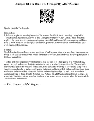 Analysis Of The Book The Stranger By Albert Camus
Natalie Comella The Outsider
Introduction
Life has to be given a meaning because of the obvious fact that it has no meaning. Henry Miller
The outsider also commonly known as The Stranger is written by Albert Camus. It is a book that
explores the many concepts, understandings and overall idea of human life. As my group and I take
time to break down the varies aspects of the book, please take time to reflect, and understand your
own meaning of human life.
Symbols
Symbolism is often used to represent something of a close association or resemblance to an object or
thing. In the outsider the symbols present aren t really obvious, they are things that you put together as
the book goes along.
The first and most important symbol in the book is the sun. It is often seen to be a symbol of life,
power, strength and energy. But in the outsider is used to symbolize something else. The sun is the
indicator to Meursault s emotions and actions. He is constantly referring to the sun and using it in a
way to express how he is feeling. And what with the sun and the smell of leather and horse dung from
the hearse, and the smell of vanish and incense and the sleepless night I d had, I was so tired that I
could hardly see or think straight. (Chapter one, Part one pg. 21) Meursault uses the sun as one of his
excuses to his disinterest and so called tiredness at his mother s funeral. Again when the murder of the
Arab occurred he mentions
... Get more on HelpWriting.net ...
 
