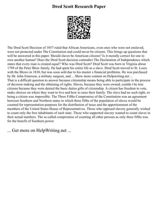 Dred Scott Research Paper
The Dred Scott Decision of 1857 ruled that African Americans, even ones who were not enslaved,
were not protected under The Constitution and could never be citizens. This brings up questions that
will be answered in this paper. Should slaves be American citizens? Is it morally correct for one to
own another human? Does the Dred Scott decision contradict The Declaration of Independence which
states that every man is created equal? Who was Dred Scott? Dred Scott was born in Virginia about
1799 of the Peter Blow family. He had spent his entire life as a slave. Dred Scott moved to St. Louis
with the Blows in 1830, but was soon sold due to his master s financial problems. He was purchased
by Dr. John Emerson, a military surgeon, and ... Show more content on Helpwriting.net ...
That is a difficult question to answer because citizenship means being able to participate in the process
of decision making and the obtaining of rights. Slaves, because they were owned, couldn t be true
citizens because they were denied the basic duties gifts of citizenship. A citizen has freedom to vote,
make choices on where they want to live and how to raise their family. The slave had no such right, so
being a citizen was impossible. The Three Fifths Compromise of the Constitution was an agreement
between Southern and Northern states in which three fifths of the population of slaves would be
counted for representation purposes for the distribution of taxes and the apportionment of the
members of the United States House of Representatives. Those who opposed slavery generally wished
to count only the free inhabitants of each state. Those who supported slavery wanted to count slaves in
their actual numbers. The so called compromise of counting all other persons as only three fifths was
for the benefit of Southern power
... Get more on HelpWriting.net ...
 