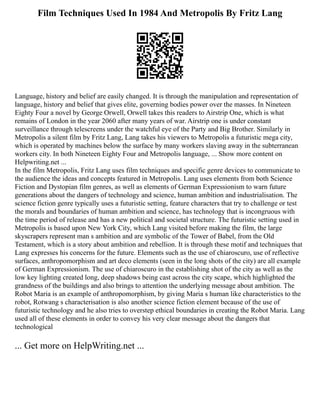 Film Techniques Used In 1984 And Metropolis By Fritz Lang
Language, history and belief are easily changed. It is through the manipulation and representation of
language, history and belief that gives elite, governing bodies power over the masses. In Nineteen
Eighty Four a novel by George Orwell, Orwell takes this readers to Airstrip One, which is what
remains of London in the year 2060 after many years of war. Airstrip one is under constant
surveillance through telescreens under the watchful eye of the Party and Big Brother. Similarly in
Metropolis a silent film by Fritz Lang, Lang takes his viewers to Metropolis a futuristic mega city,
which is operated by machines below the surface by many workers slaving away in the subterranean
workers city. In both Nineteen Eighty Four and Metropolis language, ... Show more content on
Helpwriting.net ...
In the film Metropolis, Fritz Lang uses film techniques and specific genre devices to communicate to
the audience the ideas and concepts featured in Metropolis. Lang uses elements from both Science
Fiction and Dystopian film genres, as well as elements of German Expressionism to warn future
generations about the dangers of technology and science, human ambition and industrialisation. The
science fiction genre typically uses a futuristic setting, feature characters that try to challenge or test
the morals and boundaries of human ambition and science, has technology that is incongruous with
the time period of release and has a new political and societal structure. The futuristic setting used in
Metropolis is based upon New York City, which Lang visited before making the film, the large
skyscrapers represent man s ambition and are symbolic of the Tower of Babel, from the Old
Testament, which is a story about ambition and rebellion. It is through these motif and techniques that
Lang expresses his concerns for the future. Elements such as the use of chiaroscuro, use of reflective
surfaces, anthropomorphism and art deco elements (seen in the long shots of the city) are all example
of German Expressionism. The use of chiaroscuro in the establishing shot of the city as well as the
low key lighting created long, deep shadows being cast across the city scape, which highlighted the
grandness of the buildings and also brings to attention the underlying message about ambition. The
Robot Maria is an example of anthropomorphism, by giving Maria s human like characteristics to the
robot, Rotwang s characterisation is also another science fiction element because of the use of
futuristic technology and he also tries to overstep ethical boundaries in creating the Robot Maria. Lang
used all of these elements in order to convey his very clear message about the dangers that
technological
... Get more on HelpWriting.net ...
 