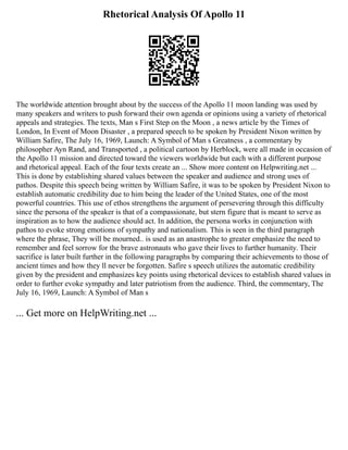 Rhetorical Analysis Of Apollo 11
The worldwide attention brought about by the success of the Apollo 11 moon landing was used by
many speakers and writers to push forward their own agenda or opinions using a variety of rhetorical
appeals and strategies. The texts, Man s First Step on the Moon , a news article by the Times of
London, In Event of Moon Disaster , a prepared speech to be spoken by President Nixon written by
William Safire, The July 16, 1969, Launch: A Symbol of Man s Greatness , a commentary by
philosopher Ayn Rand, and Transported , a political cartoon by Herblock, were all made in occasion of
the Apollo 11 mission and directed toward the viewers worldwide but each with a different purpose
and rhetorical appeal. Each of the four texts create an ... Show more content on Helpwriting.net ...
This is done by establishing shared values between the speaker and audience and strong uses of
pathos. Despite this speech being written by William Safire, it was to be spoken by President Nixon to
establish automatic credibility due to him being the leader of the United States, one of the most
powerful countries. This use of ethos strengthens the argument of persevering through this difficulty
since the persona of the speaker is that of a compassionate, but stern figure that is meant to serve as
inspiration as to how the audience should act. In addition, the persona works in conjunction with
pathos to evoke strong emotions of sympathy and nationalism. This is seen in the third paragraph
where the phrase, They will be mourned.. is used as an anastrophe to greater emphasize the need to
remember and feel sorrow for the brave astronauts who gave their lives to further humanity. Their
sacrifice is later built further in the following paragraphs by comparing their achievements to those of
ancient times and how they ll never be forgotten. Safire s speech utilizes the automatic credibility
given by the president and emphasizes key points using rhetorical devices to establish shared values in
order to further evoke sympathy and later patriotism from the audience. Third, the commentary, The
July 16, 1969, Launch: A Symbol of Man s
... Get more on HelpWriting.net ...
 