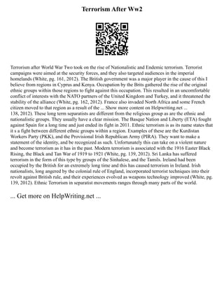 Terrorism After Ww2
Terrorism after World War Two took on the rise of Nationalistic and Endemic terrorism. Terrorist
campaigns were aimed at the security forces, and they also targeted audiences in the imperial
homelands (White, pg. 161, 2012). The British government was a major player in the cause of this I
believe from regions in Cyprus and Kenya. Occupation by the Brits gathered the rise of the original
ethnic groups within those regions to fight against this occupation. This resulted in an uncomfortable
conflict of interests with the NATO partners of the United Kingdom and Turkey, and it threatened the
stability of the alliance (White, pg. 162, 2012). France also invaded North Africa and some French
citizen moved to that region as a result of the ... Show more content on Helpwriting.net ...
138, 2012). These long term separatists are different from the religious group as are the ethnic and
nationalistic groups. They usually have a clear mission. The Basque Nation and Liberty (ETA) fought
against Spain for a long time and just ended its fight in 2011. Ethnic terrorism is as its name states that
it s a fight between different ethnic groups within a region. Examples of these are the Kurdistan
Workers Party (PKK), and the Provisional Irish Republican Army (PIRA). They want to make a
statement of the identity, and be recognized as such. Unfortunately this can take on a violent nature
and become terrorism as it has in the past. Modern terrorism is associated with the 1916 Easter Black
Rising, the Black and Tan War of 1919 to 1921 (White, pg. 139, 2012). Sri Lanka has suffered
terrorism in the form of this type by groups of the Sinhalese, and the Tamils. Ireland had been
occupied by the British for an extremely long time and this has caused terrorism in Ireland. Irish
nationalists, long angered by the colonial rule of England, incorporated terrorist techniques into their
revolt against British rule, and their experiences evolved as weapons technology improved (White, pg.
139, 2012). Ethnic Terrorism in separatist movements ranges through many parts of the world.
... Get more on HelpWriting.net ...
 
