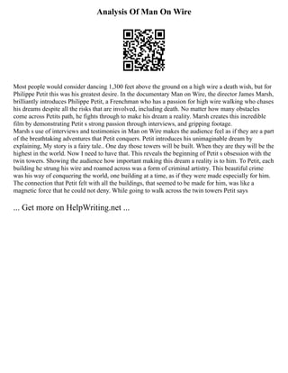Analysis Of Man On Wire
Most people would consider dancing 1,300 feet above the ground on a high wire a death wish, but for
Philippe Petit this was his greatest desire. In the documentary Man on Wire, the director James Marsh,
brilliantly introduces Philippe Petit, a Frenchman who has a passion for high wire walking who chases
his dreams despite all the risks that are involved, including death. No matter how many obstacles
come across Petits path, he fights through to make his dream a reality. Marsh creates this incredible
film by demonstrating Petit s strong passion through interviews, and gripping footage.
Marsh s use of interviews and testimonies in Man on Wire makes the audience feel as if they are a part
of the breathtaking adventures that Petit conquers. Petit introduces his unimaginable dream by
explaining, My story is a fairy tale.. One day those towers will be built. When they are they will be the
highest in the world. Now I need to have that. This reveals the beginning of Petit s obsession with the
twin towers. Showing the audience how important making this dream a reality is to him. To Petit, each
building he strung his wire and roamed across was a form of criminal artistry. This beautiful crime
was his way of conquering the world, one building at a time, as if they were made especially for him.
The connection that Petit felt with all the buildings, that seemed to be made for him, was like a
magnetic force that he could not deny. While going to walk across the twin towers Petit says
... Get more on HelpWriting.net ...
 