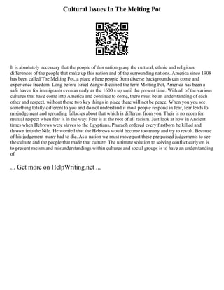 Cultural Issues In The Melting Pot
It is absolutely necessary that the people of this nation grasp the cultural, ethnic and religious
differences of the people that make up this nation and of the surrounding nations. America since 1908
has been called The Melting Pot, a place where people from diverse backgrounds can come and
experience freedom. Long before Israel Zangwill coined the term Melting Pot, America has been a
safe haven for immigrants even as early as the 1600 s up until the present time. With all of the various
cultures that have come into America and continue to come, there must be an understanding of each
other and respect, without those two key things in place there will not be peace. When you you see
something totally different to you and do not understand it most people respond in fear, fear leads to
misjudgement and spreading fallacies about that which is different from you. Their is no room for
mutual respect when fear is in the way. Fear is at the root of all racism. Just look at how in Ancient
times when Hebrews were slaves to the Egyptians, Pharaoh ordered every firstborn be killed and
thrown into the Nile. He worried that the Hebrews would become too many and try to revolt. Because
of his judgement many had to die. As a nation we must move past these pre passed judgements to see
the culture and the people that made that culture. The ultimate solution to solving conflict early on is
to prevent racism and misunderstandings within cultures and social groups is to have an understanding
of
... Get more on HelpWriting.net ...
 