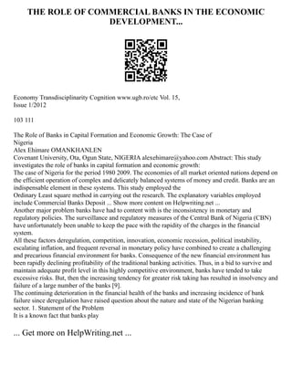 THE ROLE OF COMMERCIAL BANKS IN THE ECONOMIC
DEVELOPMENT...
Economy Transdisciplinarity Cognition www.ugb.ro/etc Vol. 15,
Issue 1/2012
103 111
The Role of Banks in Capital Formation and Economic Growth: The Case of
Nigeria
Alex Ehimare OMANKHANLEN
Covenant University, Ota, Ogun State, NIGERIA alexehimare@yahoo.com Abstract: This study
investigates the role of banks in capital formation and economic growth:
The case of Nigeria for the period 1980 2009. The economies of all market oriented nations depend on
the efficient operation of complex and delicately balanced systems of money and credit. Banks are an
indispensable element in these systems. This study employed the
Ordinary Least square method in carrying out the research. The explanatory variables employed
include Commercial Banks Deposit ... Show more content on Helpwriting.net ...
Another major problem banks have had to content with is the inconsistency in monetary and
regulatory policies. The surveillance and regulatory measures of the Central Bank of Nigeria (CBN)
have unfortunately been unable to keep the pace with the rapidity of the charges in the financial
system.
All these factors deregulation, competition, innovation, economic recession, political instability,
escalating inflation, and frequent reversal in monetary policy have combined to create a challenging
and precarious financial environment for banks. Consequence of the new financial environment has
been rapidly declining profitability of the traditional banking activities. Thus, in a bid to survive and
maintain adequate profit level in this highly competitive environment, banks have tended to take
excessive risks. But, then the increasing tendency for greater risk taking has resulted in insolvency and
failure of a large number of the banks [9].
The continuing deterioration in the financial health of the banks and increasing incidence of bank
failure since deregulation have raised question about the nature and state of the Nigerian banking
sector. 1. Statement of the Problem
It is a known fact that banks play
... Get more on HelpWriting.net ...
 