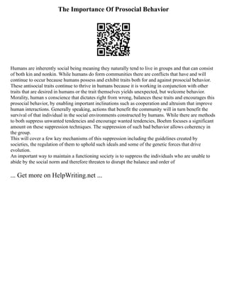 The Importance Of Prosocial Behavior
Humans are inherently social being meaning they naturally tend to live in groups and that can consist
of both kin and nonkin. While humans do form communities there are conflicts that have and will
continue to occur because humans possess and exhibit traits both for and against prosocial behavior.
These antisocial traits continue to thrive in humans because it is working in conjunction with other
traits that are desired in humans or the trait themselves yields unexpected, but welcome behavior.
Morality, human s conscience that dictates right from wrong, balances these traits and encourages this
prosocial behavior, by enabling important inclinations such as cooperation and altruism that improve
human interactions. Generally speaking, actions that benefit the community will in turn benefit the
survival of that individual in the social environments constructed by humans. While there are methods
to both suppress unwanted tendencies and encourage wanted tendencies, Boehm focuses a significant
amount on these suppression techniques. The suppression of such bad behavior allows coherency in
the group.
This will cover a few key mechanisms of this suppression including the guidelines created by
societies, the regulation of them to uphold such ideals and some of the genetic forces that drive
evolution.
An important way to maintain a functioning society is to suppress the individuals who are unable to
abide by the social norm and therefore threaten to disrupt the balance and order of
... Get more on HelpWriting.net ...
 