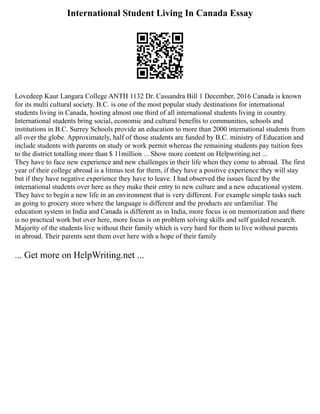 International Student Living In Canada Essay
Lovedeep Kaur Langara College ANTH 1132 Dr. Cassandra Bill 1 December, 2016 Canada is known
for its multi cultural society. B.C. is one of the most popular study destinations for international
students living in Canada, hosting almost one third of all international students living in country.
International students bring social, economic and cultural benefits to communities, schools and
institutions in B.C. Surrey Schools provide an education to more than 2000 international students from
all over the globe. Approximately, half of those students are funded by B.C. ministry of Education and
include students with parents on study or work permit whereas the remaining students pay tuition fees
to the district totalling more than $ 11million ... Show more content on Helpwriting.net ...
They have to face new experience and new challenges in their life when they come to abroad. The first
year of their college abroad is a litmus test for them, if they have a positive experience they will stay
but if they have negative experience they have to leave. I had observed the issues faced by the
international students over here as they make their entry to new culture and a new educational system.
They have to begin a new life in an environment that is very different. For example simple tasks such
as going to grocery store where the language is different and the products are unfamiliar. The
education system in India and Canada is different as in India, more focus is on memorization and there
is no practical work but over here, more focus is on problem solving skills and self guided research.
Majority of the students live without their family which is very hard for them to live without parents
in abroad. Their parents sent them over here with a hope of their family
... Get more on HelpWriting.net ...
 