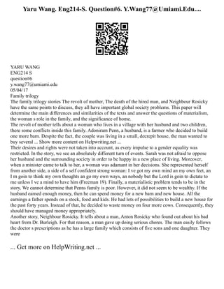 Yaru Wang. Eng214-S. Question#6. Y.Wang77@Umiami.Edu....
YARU WANG
ENG214 S
question#6
y.wang77@umiami.edu
05/04/17
Family trilogy
The family trilogy stories The revolt of mother, The death of the hired man, and Neighbour Rosicky
have the same points to discuss, they all have important global society problems. This paper will
determine the main differences and similarities of the texts and answer the questions of materialism,
the woman s role in the family, and the significance of home.
The revolt of mother tells about a woman who lives in a village with her husband and two children,
there some conflicts inside this family. Adoniram Penn, a husband, is a farmer who decided to build
one more barn. Despite the fact, the couple was living in a small, decrepit house, the man wanted to
buy several ... Show more content on Helpwriting.net ...
Their desires and rights were not taken into account, as every impulse to a gender equality was
restricted. In the story, we see an absolutely different turn of events. Sarah was not afraid to oppose
her husband and the surrounding society in order to be happy in a new place of living. Moreover,
when a minister came to talk to her, a woman was adamant in her decisions. She represented herself
from another side, a side of a self confident strong woman: I ve got my own mind an my own feet, an
I m goin to think my own thoughts an go my own ways, an nobody but the Lord is goin to dictate to
me unless I ve a mind to have him (Freeman 19). Finally, a materialistic problem tends to be in the
story. We cannot determine that Penns family is poor. However, it did not seem to be wealthy. If the
husband earned enough money, then he can spend money for a new barn and new house. All the
earnings a father spends on a stock, food and kids. He had lots of possibilities to build a new house for
the past forty years. Instead of that, he decided to waste money on four more cows. Consequently, they
should have managed money appropriately.
Another story, Neighbour Rosicky. It tells about a man, Anton Rosicky who found out about his bad
heart from Dr. Burleigh. For that reason, a man gave up doing serious chores. The man easily follows
the doctor s prescriptions as he has a large family which consists of five sons and one daughter. They
were
... Get more on HelpWriting.net ...
 