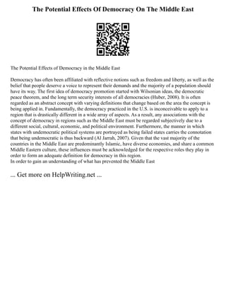 The Potential Effects Of Democracy On The Middle East
The Potential Effects of Democracy in the Middle East
Democracy has often been affiliated with reflective notions such as freedom and liberty, as well as the
belief that people deserve a voice to represent their demands and the majority of a population should
have its way. The first idea of democracy promotion started with Wilsonian ideas, the democratic
peace theorem, and the long term security interests of all democracies (Huber, 2008). It is often
regarded as an abstract concept with varying definitions that change based on the area the concept is
being applied in. Fundamentally, the democracy practiced in the U.S. is inconceivable to apply to a
region that is drastically different in a wide array of aspects. As a result, any associations with the
concept of democracy in regions such as the Middle East must be regarded subjectively due to a
different social, cultural, economic, and political environment. Furthermore, the manner in which
states with undemocratic political systems are portrayed as being failed states carries the connotation
that being undemocratic is thus backward (Al Jarrah, 2007). Given that the vast majority of the
countries in the Middle East are predominantly Islamic, have diverse economies, and share a common
Middle Eastern culture, these influences must be acknowledged for the respective roles they play in
order to form an adequate definition for democracy in this region.
In order to gain an understanding of what has prevented the Middle East
... Get more on HelpWriting.net ...
 