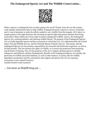 The Endangered Species Act and The Wildlife Conservation...
When a species is endangered, how are they going to be saved? People, from all over the country,
work together and perform tasks to help wildlife. Endangered means a species is close to extinction,
and it is up to humanity to make the efforts needed to save wildlife from this tragedy. All it takes is a
simple gesture in the right direction, like focusing on special rights that protect animals from being
nonexistent. Many efforts have been made to protect endangered wildlife, such as, the Endangered
Species Act, restoring habitats, and reducing wildlife threats. The purpose of the Endangered Species
Act is to help imperiled species and the ecosystems in which they live. It is administered by the United
States Fish and Wildlife Service, and the National Marine Fisheries Service. That means, that the
Endangered Species Act has primary responsibility for terrestrial and freshwater organisms, as well as
all land animals. This law protects the rights of wildlife, so it assures the protection from poaching,
and all forms of hunting. Also, for the purposes of the Act, Congress defined species to include
subspecies, and different varieties (Endangered). Benefits of the Endangered Species Act include, the
protection of wildlife and critical habitats, as well as other bonuses. It creates jobs for wildlife
dependent communities and the communities that support and sponsor the Act, by exposing
ecosystems to new natural resources.
Another benefit is that it protects
... Get more on HelpWriting.net ...
 