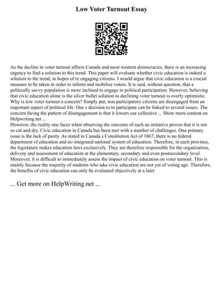 Low Voter Turnout Essay
As the decline in voter turnout affects Canada and most western democracies, there is an increasing
urgency to find a solution to this trend. This paper will evaluate whether civic education is indeed a
solution to the trend, in hopes of re engaging citizens. I would argue that civic education is a crucial
measure to be taken in order to inform and mobilize voters. It is said, without question, that a
politically savvy population is more inclined to engage in political participation. However, believing
that civic education alone is the silver bullet solution to declining voter turnout is overly optimistic.
Why is low voter turnout a concern? Simply put, non participatory citizens are disengaged from an
important aspect of political life. One s decision to to participate can be linked to several issues. The
concern facing the pattern of disengagement is that it lowers our collective ... Show more content on
Helpwriting.net ...
However, the reality one faces when observing the outcome of such an initiative proves that it is not
so cut and dry. Civic education in Canada has been met with a number of challenges. One primary
issue is the lack of parity. As stated in Canada s Constitution Act of 1867, there is no federal
department of education and no integrated national system of education. Therefore, in each province,
the legislature makes education laws exclusively. They are therefore responsible for the organization,
delivery and assessment of education at the elementary, secondary and even postsecondary level.
Moreover, it is difficult to immediately assess the impact of civic education on voter turnout. This is
mainly because the majority of students who take civic education are not yet of voting age. Therefore,
the benefits of civic education can only be evaluated objectively at a later
... Get more on HelpWriting.net ...
 