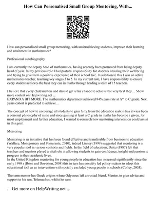 How Can Personalised Small Group Mentoring, With...
How can personalised small group mentoring, with underachieving students, improve their learning
and attainment in mathematics?
Professional autobiography
I am currently the deputy head of mathematics, having recently been promoted from being deputy
head of year. In my previous role I had pastoral responsibility for students ensuring their well being
and trying to give them a positive experience of their school live. In addition to this I was an active
mathematics teacher, teaching key stages 3 to 5. In my current role, I have responsibility to ensure
every student achieves the best they can in maths through leading a team of 15 teachers.
I believe that every child matters and should get a fair chance to achieve the very best they ... Show
more content on Helpwriting.net ...
EXPAND A BIT MORE. The mathematics department achieved 84% pass rate at A* to C grade. Next
years cohort is predicted to achieve....
The concept of how to encourage all students to gain fully from the education system has always been
a personal philosophy of mine and since gaining at least a C grade in maths has become a given, for
most employment and further education, I wanted to research how mentoring intervention could assist
in this goal.
Mentoring
Mentoring is an initiative that has been found effective and transferable from business to education
(Wallace, Montgomery and Pomerantz, 2010), indeed Linney (1999) suggested that mentoring is a
very popular tool in various contexts and fields. In the field of education, Daloz (1987) felt that
teachers and mentors played a vital role in allowing students to gain confidence, insight and passion to
progress in their academic lives.
In the United Kingdom mentoring for young people in education has increased significantly since the
early 1990 s (Rose and Doveston, 2008) this in turn has possibly led policy makers to adopt this
educational tool as an intervention with socially excluded young people in schools (Colley, 2003).
The term mentor has Greek origins where Odysseus left a trusted friend, Mentor, to give advice and
support to his son, Telemachus, whilst he went
... Get more on HelpWriting.net ...
 