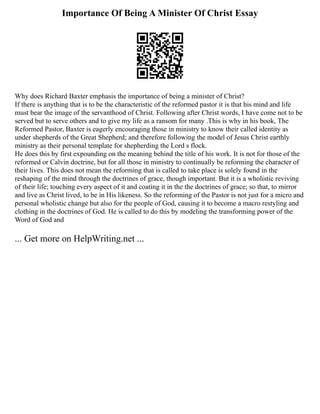 Importance Of Being A Minister Of Christ Essay
Why does Richard Baxter emphasis the importance of being a minister of Christ?
If there is anything that is to be the characteristic of the reformed pastor it is that his mind and life
must bear the image of the servanthood of Christ. Following after Christ words, I have come not to be
served but to serve others and to give my life as a ransom for many .This is why in his book, The
Reformed Pastor, Baxter is eagerly encouraging those in ministry to know their called identity as
under shepherds of the Great Shepherd; and therefore following the model of Jesus Christ earthly
ministry as their personal template for shepherding the Lord s flock.
He does this by first expounding on the meaning behind the title of his work. It is not for those of the
reformed or Calvin doctrine, but for all those in ministry to continually be reforming the character of
their lives. This does not mean the reforming that is called to take place is solely found in the
reshaping of the mind through the doctrines of grace, though important. But it is a wholistic reviving
of their life; touching every aspect of it and coating it in the the doctrines of grace; so that, to mirror
and live as Christ lived, to be in His likeness. So the reforming of the Pastor is not just for a micro and
personal wholistic change but also for the people of God, causing it to become a macro restyling and
clothing in the doctrines of God. He is called to do this by modeling the transforming power of the
Word of God and
... Get more on HelpWriting.net ...
 