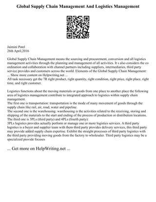 Global Supply Chain Management And Logistics Management
Jaimini Patel
26th April,2016
Global Supply Chain Management means the sourcing and procurement, conversion and all logistics
management activities through the planning and management of all activities. It s also considers the co
ordination and collaboration with channel partners including suppliers, intermediaries, third party
service provides and customers across the world. Elements of the Global Supply Chain Management:
... Show more content on Helpwriting.net ...
All task necessary get the 7R right product, right quantity, right condition, right price, right place, right
time, and right customer.
Logistics functions about the moving materials or goods from one place to another place the following
area of logistics management contribute to integrated approach to logistics within supply chain
management.
The first one is transportation: transportation is the mode of many movement of goods through the
supply chain like rail, air, road, water and pipeline.
The second one is the warehousing: warehousing is the activities related to the receiving, storing and
shipping of the materials to the start and ending of the process of production or distribution locations.
The third one is 3PLs (third party) and 4PLs (fourth party):
3PLs logistics provides actually perform or manage one or more logistics services. A third party
logistics is a buyer and supplier team with them third party provides delivery services, this third party
may provide added supply chain expertise. Exhibit the straight processes of third party logistics with
the third party providing moving goods from the factory to wholesaler. Third party logistics may be a
specialized provide focuses
... Get more on HelpWriting.net ...
 