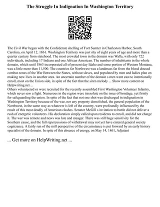 The Struggle In Indignation In Washington Territory
The Civil War began with the Confederate shelling of Fort Sumter in Charleston Harbor, South
Carolina, on April 12, 1861. Washington Territory was just shy of eight years of age and more than a
quarter century from statehood. The most crowded town in the domain was Walla, with only 722
individuals, including 17 Indians and one African American. The number of inhabitants in the whole
domain, which until 1863 incorporated all of present day Idaho and some portion of Western Montana,
was a little more than 11,500. The countries far Northwest was a landmass far from the blood doused
combat zones of the War Between the States, without slaves, and populated by men and ladies plan on
making new lives in another area. An uncertain number of the domain s men went east to intentionally
enroll, most on the Union side, in spite of the fact that the siren melody ... Show more content on
Helpwriting.net ...
Others volunteered or were recruited for the recently assembled First Washington Volunteer Infantry,
which never saw a fight. Numerous in the region were irresolute on the issue of bondage, yet firmly
for safeguarding the union. In spite of the fact that not one shot was discharged in indignation in
Washington Territory because of the war, nor any property demolished, the general population of the
Northwest, in the same way as whatever is left of the country, were profoundly influenced by the
result of this most deadly of American clashes. Senator McGill s invitation to battle did not deliver a
rush of energetic volunteers. His declaration simply called upon residents to enroll, and did not charge
it. The war was remote and news was late and meager. There was still huge sensitivity for the
Southern cause, and the full repercussions of withdrawal may not yet have entered general society
cognizance. A fairly run of the mill perspective of the circumstance is put forward by an early history
specialist of the domain. In spite of this absence of energy, on May 14, 1861, Adjutant
... Get more on HelpWriting.net ...
 