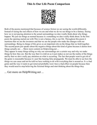 This Is Our Life Poem Comparison
Both of the poems mentioned that because of science fiction we are seeing the world differently.
Instead of seeing the real effects of how we are and what we do we see things to be a fantasy. Seeing
how we re not paying attention to the actual surroundings we don t really think about why things
happen. We just see things as normal because it s something we don t really think about. In the first
poem the opening started out with This is not a fantasy, this is our life. Throughout this poem it
mentions that we are the inventors and that we are the people who make the changes with our
surroundings. Being in charge of this gives us an important role on the things that we hold together.
The second poem just speaks about the negative things about this kind of genre because it denies how
things actually are. ... Show more content on Helpwriting.net ...
They appear in many things telling us why our surroundings are a certain way and why we make
things be how they are. But the way that it is told on us it just makes us not see the reality of the things
and by that we don t really pay attention on what is occurring. The fact that people want to get rid of
the genre is reasonable because it s just like hearing false propaganda. We must be able to see how the
things we can cause and not be told we have nothing to do with everything that is around us. It s a bad
genre and the way it wants to get removed probably won t have a bad effect on people because then
they would need to stop believing the fictional things and start thinking about the things they
... Get more on HelpWriting.net ...
 