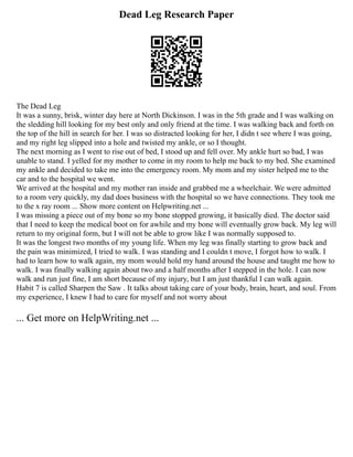 Dead Leg Research Paper
The Dead Leg
It was a sunny, brisk, winter day here at North Dickinson. I was in the 5th grade and I was walking on
the sledding hill looking for my best only and only friend at the time. I was walking back and forth on
the top of the hill in search for her. I was so distracted looking for her, I didn t see where I was going,
and my right leg slipped into a hole and twisted my ankle, or so I thought.
The next morning as I went to rise out of bed, I stood up and fell over. My ankle hurt so bad, I was
unable to stand. I yelled for my mother to come in my room to help me back to my bed. She examined
my ankle and decided to take me into the emergency room. My mom and my sister helped me to the
car and to the hospital we went.
We arrived at the hospital and my mother ran inside and grabbed me a wheelchair. We were admitted
to a room very quickly, my dad does business with the hospital so we have connections. They took me
to the x ray room ... Show more content on Helpwriting.net ...
I was missing a piece out of my bone so my bone stopped growing, it basically died. The doctor said
that I need to keep the medical boot on for awhile and my bone will eventually grow back. My leg will
return to my original form, but I will not be able to grow like I was normally supposed to.
It was the longest two months of my young life. When my leg was finally starting to grow back and
the pain was minimized, I tried to walk. I was standing and I couldn t move, I forgot how to walk. I
had to learn how to walk again, my mom would hold my hand around the house and taught me how to
walk. I was finally walking again about two and a half months after I stepped in the hole. I can now
walk and run just fine, I am short because of my injury, but I am just thankful I can walk again.
Habit 7 is called Sharpen the Saw . It talks about taking care of your body, brain, heart, and soul. From
my experience, I knew I had to care for myself and not worry about
... Get more on HelpWriting.net ...
 