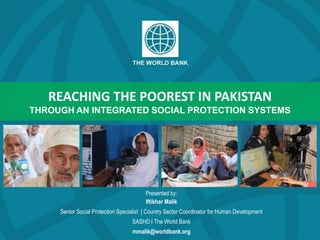 REACHING THE POOREST IN PAKISTAN
THROUGH AN INTEGRATED SOCIAL PROTECTION SYSTEMS
Presented by:
Iftikhar Malik
Senior Social Protection Specialist | Country Sector Coordinator for Human Development
SASHD I The World Bank
mmalik@worldbank.org
 