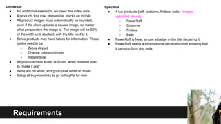 Universal:
●
No additional extension, we need this in the core
●
4 products to a row, responsive, stacks on mobile
●
All product images must automatically be rounded,
even if the client uploads a square image, no matter
what perspective the image is. The image will be 50%
of the width until stacked, with the title next to it.
●
Some products may have tables for information. These
tables need to be
○
Zebra striped
○
Change colors on hover
○
Responsive
●
All products must scale, or Zoom, when hovered over
to “make it pop”
●
Items are off white, and go to pure white on hover
●
Setup all buy now links to go to PayPal for now

Requirements

Specifics
●
4 fun products (raft, costume, frisbee, balls) *images
uploaded already
○
Paws Raft
○
Costume
○
Frisbee
○
Balls
●
Paws Raft is New, so use a badge in the title declaring it.
●
Paws Raft needs a informational declaration box showing that
it can pop from dog nails

 