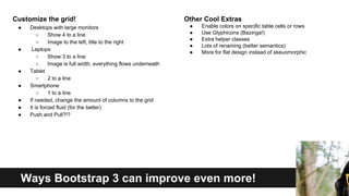 Customize the grid!
●

●

●
●
●
●
●

Desktops with large monitors
○
Show 4 to a line
○
Image to the left, title to the right
Laptops
○
Show 3 to a line
○
Image is full width, everything flows underneath
Tablet
○
2 to a line
Smartphone
○
1 to a line
If needed, change the amount of columns to the grid
It is forced fluid (for the better)
Push and Pull?!?

Other Cool Extras
●
●
●
●
●

Enable colors on specific table cells or rows
Use Glyphicons (Bazinga!)
Extra helper classes
Lots of renaming (better semantics)
More for flat design instead of skeuomorphic

Ways Bootstrap 3 can improve even more!

 