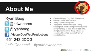 About Me
● Owner of Happy Dog Web Productions
Ryan Boog
● Devoted father and husband
● Sadly a proud Vikings fan
@hdwebpros
● Away from Joomla! and web, I enjoy
hanging out, sports, trying new restaurants
and pretending to be a decent food critic,
@ryanboog
doing fun competitive things. Okay, an
occasional beer too, especially on fun
/HappyDogWebProductions events like this.
651-243-2DOG
Let’s Connect! #youreawesome

 