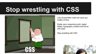 Stop wrestling with CSS
Lots of prewritten code can save you
oodles of time.
Easily use a responsive grid, styled
tables, typography, buttons and forms
with ease.
Stop wrestling with CSS

 