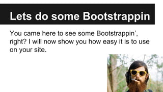 Lets do some Bootstrappin
You came here to see some Bootstrappin’,
right? I will now show you how easy it is to use
on your site.

 