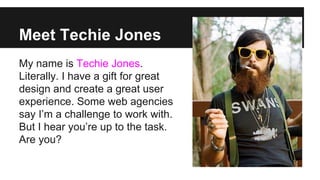 Meet Techie Jones
My name is Techie Jones.
Literally. I have a gift for great
design and create a great user
experience. Some web agencies
say I’m a challenge to work with.
But I hear you’re up to the task.
Are you?

 