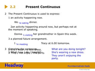 2 She / wear / a new dress.
3 They / not enjoy / the party.
2 The Present Continuous is used to express:
1 an activity happening now.
We ‘re eating dinner.
2an activity happening around now, but perhaps not at
the moment of speaking.
Donna ‘s visiting her grandmother in Spain this week.
3 a planned future arrangement.
I ‘m meeting Tracy at 6.00 tomorrow.
3 Complete the sentences.
1 What /you / do / tonight?
2.2 Present Continuous
What are you doing tonight?
She’s wearing a new dress.
They aren’t enjoying the
party.
© Oxford University Press
 
