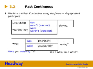 1 We form the Past Continuous using was/were + -ing (present
participle).
Were you watching TV?
3.2 Past Continuous
Yes, I was./No, I wasn’t.
I/He/She/It was
wasn’t (was not) playing.
You/We/They
were
weren’t (were not)
saying?
What
was I/he/she/it
were you/we/they
© Oxford University Press
 