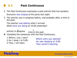 time in the past
Where were you staying?
He was sleeping at 9.00.
They weren’t listening.
2 The Past Continuous expresses a past activity that has duration.
Everyone was singing at the party last night.
3 The activity was in progress before, and probably after, a time in
the past.
The teacher was talking when I arrived.
What were you doing at 10.00 yesterday?
activity in progress
4 Complete the sentences with the Past Continuous.
1 Where / you / stay?
2 He / sleep / at 9.00.
3 They / not listen.
3.2 Past Continuous
© Oxford University Press
 