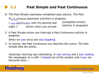 1 The Past Simple expresses completed past actions. The Past
Coa
nte
tinuous expresses activities in progress.
I was edaintninegr with my parents last
night. I dinner when you arrived.
2 A Past Simple action can interrupt a Past Continuous activity in
progress.
When we saw Ilona she was laughing.
3 In stories, the Past Continuous can describe the scene. The Past
Simple tells the action.
Yesterday morning was interesting. It was raining and I was reading
the newspaper at a café. I looked out of the window and I saw my
favourite actor …
3.3 Past Simple and Past Continuous
(completed action)
(activity in progress)
© Oxford University Press
 