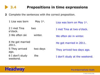 2 Complete the sentences with the correct preposition.
1 Lisa was born May 1st
.
2 I met Tina two
o’clock.
3 We often ski winter.
4 He got married
2011.
5 They arrived two days
ago.
6 I don’t study the
weekend.
3.4 Prepositions in time expressions
Lisa was born on May 1st
.
I met Tina at two o’clock.
We often ski in winter.
He got married in 2011.
They arrived two days ago.
I don’t study at the weekend.
© Oxford University Press
 