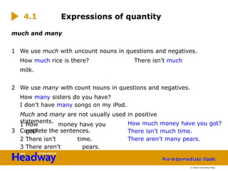 much and many
1 We use much with uncount nouns in questions and negatives.
How much rice is there? There isn’t much
milk.
2 We use many with count nouns in questions and negatives.
How many sisters do you have?
I don’t have many songs on my iPod.
Much and many are not usually used in positive
statements.
3 Complete the sentences.
1 How money have you
got?
2 There isn’t time.
3 There aren’t pears.
Expressions of quantity
4.1
© Oxford University Press
How much money have you got?
There isn’t much time.
There aren’t many pears.
 