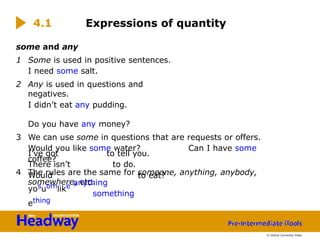 some and any
1 Some is used in positive sentences.
I need some salt.
2 Any is used in questions and
negatives.
I didn’t eat any pudding.
Do you have any money?
3 We can use some in questions that are requests or offers.
Would you like some water? Can I have some
coffee?
4 The rules are the same for someone, anything, anybody,
somewhere, etc.
to tell you.
to do.
I’ve got
There isn’t
Would
yosuomlike
ething
to eat?
Expressions of quantity
4.1
© Oxford University Press
anything
something
 