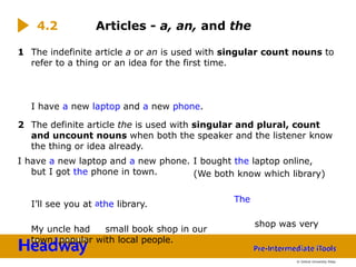 1 The indefinite article a or an is used with singular count nouns to
refer to a thing or an idea for the first time.
I have a new laptop and a new phone.
2 The definite article the is used with singular and plural, count
and uncount nouns when both the speaker and the listener know
the thing or idea already.
I have a new laptop and a new phone. I bought the laptop online,
but I got the phone in town.
I’ll see you at athe library.
My uncle had small book shop in our
town. popular with local people.
shop was very
4.2 Articles - a, an, and the
(We both know which library)
The
© Oxford University Press
 