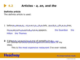 Definite article
The definite article is used:
1 beforteheseMaesd, irtievrerrasn,ehaontels, ptuhbes,Lothuevaretres,
mthueseGulmobseatnhdeanterwespapers. the Guardian the
Hilton the Thames
2 if thetrhee ipsroensliydeonnte of someththinegm. oon
3
with Sshuep’esrltahteivyeoaudnjgeecstitvsetsu.dent in my
class.
This is the most expensive restaurant I’ve ever visited.
4.2 Articles - a, an, and the
© Oxford University Press
 