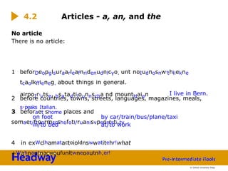 No article
There is no article:
1 beforDeopglsuraarleafnridenudnlcyo. unt noIudnosnw’thliekne
tcaolkffieneg. about things in general.
2 before countries, towns, streets, languages, magazines, meals,
airpoIr’vtse, hsatadtilounnscha.nd mountHaien
s.peaks Italian.
3 beforaet shome places and
somaet/ftoormscshofotl/ruanisvpeorrsti.ty
4 in exWclhamatactoioldnswwatitehr!what
+Wahnautnacwoufunltwneoautnh.er!
4.2 Articles - a, an, and the
I live in Bern.
on foot
in/to bed
by car/train/bus/plane/taxi
at/to work
© Oxford University Press
 
