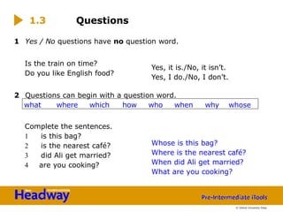 1 Yes / No questions have no question word.
Is the train on time?
Do you like English food?
2 Questions can begin with a question word.
Complete the sentences.
1 is this bag?
2 is the nearest café?
3 did Ali get married?
4 are you cooking?
1.3 Questions
Yes, it is./No, it isn’t.
Yes, I do./No, I don’t.
Whose is this bag?
Where is the nearest café?
When did Ali get married?
What are you cooking?
what where which how who when why whose
© Oxford University Press
 