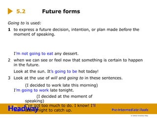 Going to is used:
1 to express a future decision, intention, or plan made before the
moment of speaking.
I’m not going to eat any dessert.
2 when we can see or feel now that something is certain to happen
in the future.
Look at the sun. It’s going to be hot today!
3 Look at the use of will and going to in these sentences.
(I decided to work late this morning)
I’m going to work late tonight.
(I decided at the moment of
speaking)
I’ve got too much to do. I know! I’ll
work late tonight to catch up.
Future forms
5.2
© Oxford University Press
 