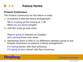 Present Continuous
The Present Continuous for the future is used:
1 to express a planned future arrangement.
We’re meeting at the cinema at 7.30.
What are you doing tonight?
2 with the verbs go and come.
They’re going to Istanbul on Tuesday.
He’s coming home next week.
3 Sometimes there is little or no difference between going to and
Present Continuous to express a future arrangement.
I’m having dinner with Paul tomorrow.
I’m going to have dinner with Paul tomorrow.
5.2 Future forms
© Oxford University Press
 
