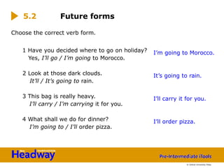 Choose the correct verb form.
1 Have you decided where to go on holiday?
Yes, I’ll go / I’m going to Morocco.
2 Look at those dark clouds.
It’ll / It’s going to rain.
3 This bag is really heavy.
I’ll carry / I’m carrying it for you.
4 What shall we do for dinner?
I’m going to / I’ll order pizza.
5.2 Future forms
I’m going to Morocco.
It’s going to rain.
I’ll carry it for you.
I’ll order pizza.
© Oxford University Press
 