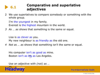 2 We use superlatives to compare somebody or something with the
whole group.
I’m the youngest in my family.
Everest is the highest mountain in the world.
3 As … as shows that something is the same or equal.
Lisa is as clever as you.
My new neighbour is as friendly as the old one.
4 Not as … as shows that something isn’t the same or equal.
His computer isn’t as good as mine.
Boston isn’t as big as Los Angeles.
Use an adjective with (not) as …
as.
Comparative and superlative
adjectives
6.1
© Oxford University Press
 