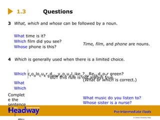 3 What, which and whose can be followed by a noun.
What time is it?
Which film did you see?
Whose phone is this?
4 Which is generally used when there is a limited choice.
Which croolocukrgdrouyposudloikey?ouRelikdeo?r green?
BUT this rule is not always true.
What
Which
Complet
e the
sentence
s.
1
1.3 Questions
Time, film, and phone are nouns.
(What or which is correct.)
What music do you listen to?
Whose sister is a nurse?
© Oxford University Press
 