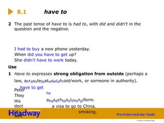 2 The past tense of have to is had to, with did and didn’t in the
question and the negative.
Peter
They
His
doct
or
said
I had to buy a new phone yesterday.
When did you have to get up?
She didn’t have to work today.
Use
1 Have to expresses strong obligation from outside (perhaps a
law, ahrausletoatwsecahrool/work, or someone in authority).
have to get
he
ahasdchtoosltuonpiform.
a visa to go to China.
smoking.
8.1 have to
© Oxford University Press
 