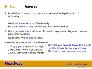 2 Don’t/doesn’t have to expresses absence of obligation (it isn’t
necessary).
We don’t have to hurry. We’re early.
He didn’t have to buy me flowers, but he wanted to.
3 Have got to is more informal. It usually expresses obligation on one
particular occasion.
We’re late! We’ve got to leave.
1 Why / you / leave / last night?
2 He / not / work / yesterday.
3 She / pay rent / every month.
Make the sentences with has/have to.
Why did you have to leave last night?
8.1 have to
He didn’t have to work yesterday.
She has to pay rent every month.
© Oxford University Press
 