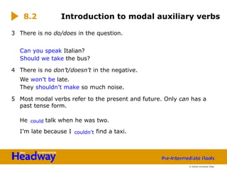 3 There is no do/does in the question.
Can you speak Italian?
Should we take the bus?
4 There is no don’t/doesn’t in the negative.
We won’t be late.
They shouldn’t make so much noise.
5 Most modal verbs refer to the present and future. Only can has a
past tense form.
He could talk when he was two.
I’m late because I couldn’t find a taxi.
8.2 Introduction to modal auxiliary verbs
© Oxford University Press
 