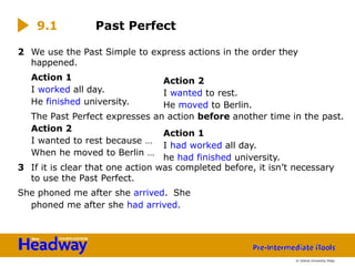 2 We use the Past Simple to express actions in the order they
happened.
Action 1
I worked all day.
He finished university.
The Past Perfect expresses an action before another time in the past.
Action 2
I wanted to rest because …
When he moved to Berlin …
3 If it is clear that one action was completed before, it isn’t necessary
to use the Past Perfect.
She phoned me after she arrived. She
phoned me after she had arrived.
9.1 Past Perfect
Action 2
I wanted to rest.
He moved to Berlin.
Action 1
I had worked all day.
he had finished university.
© Oxford University Press
 